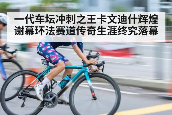 一代车坛冲刺之王卡文迪什辉煌谢幕环法赛道传奇生涯终究落幕