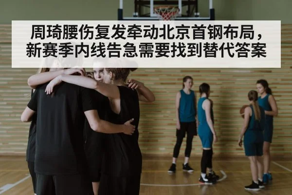 周琦腰伤复发牵动北京首钢布局,新赛季内线告急需要找到替代答案