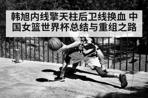 韩旭内线擎天柱后卫线换血 中国女篮世界杯总结与重组之路